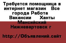 Требуется помощница в интернет-магазин - Все города Работа » Вакансии   . Ханты-Мансийский,Нижневартовск г.